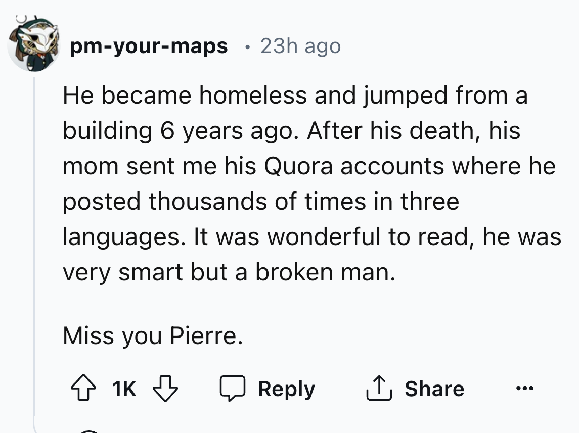number - pmyourmaps 23h ago He became homeless and jumped from a building 6 years ago. After his death, his mom sent me his Quora accounts where he posted thousands of times in three languages. It was wonderful to read, he was very smart but a broken man.